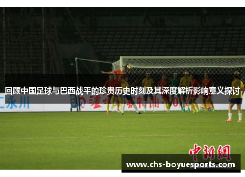 回顾中国足球与巴西战平的珍贵历史时刻及其深度解析影响意义探讨