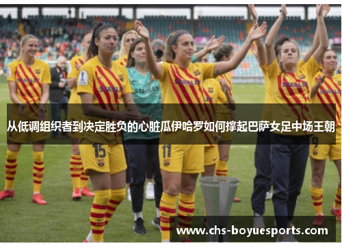 从低调组织者到决定胜负的心脏瓜伊哈罗如何撑起巴萨女足中场王朝